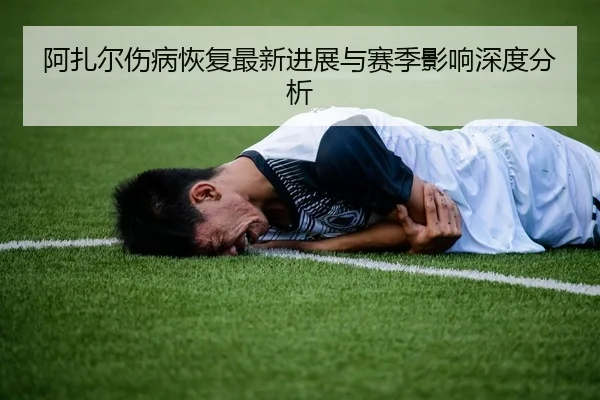 阿扎尔伤病恢复最新进展与赛季影响深度分析