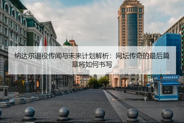 纳达尔退役传闻与未来计划解析：网坛传奇的最后篇章将如何书写